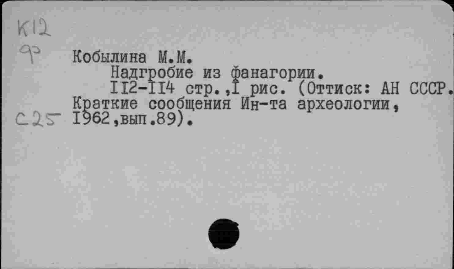 ﻿ка
Кобылина М.М.
Надгробие из фанагории.
II2-II4 стр. ,1 рис. (Оттиск: АН СССР.
Краткие сообщения Ин-та археологии,
C.2.S" 1962,вып.89).